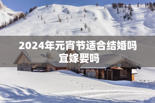 2025年元宵节适合结婚吗 宜嫁娶吗