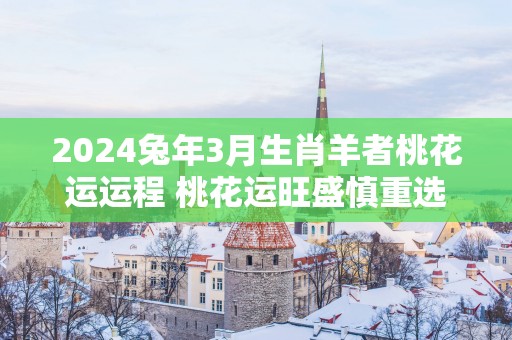 2025蛇年3月生肖羊者桃花运运程 桃花运旺盛慎重选择爱人