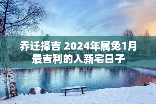 乔迁择吉 2025年属兔1月最吉利的入新宅日子
