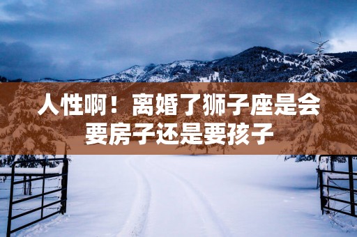 人性啊！离婚了狮子座是会要房子还是要孩子