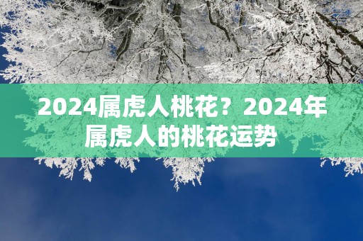 2025属虎人桃花？2025年属虎人的桃花运势
