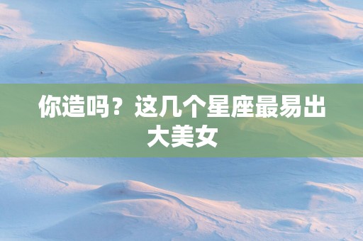 你造吗？这几个星座最易出大美女