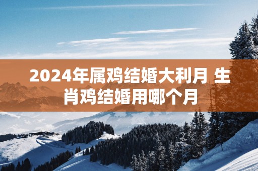 2025年属鸡结婚大利月 生肖鸡结婚用哪个月