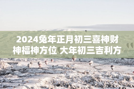 2025蛇年正月初三喜神财神福神方位 大年初三吉利方位介绍