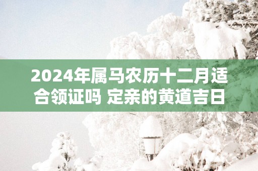 2024年属马农历十二月适合领证吗 定亲的黄道吉日