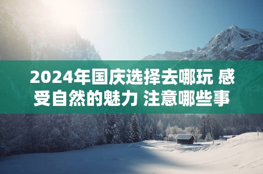 2025年国庆选择去哪玩 感受自然的魅力 注意哪些事情