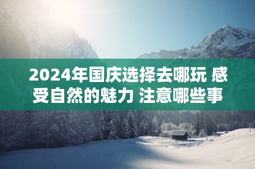 2024年国庆选择去哪玩 感受自然的魅力 注意哪些事情