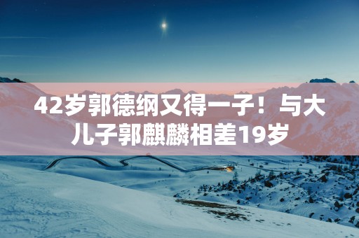 42岁郭德纲又得一子！与大儿子郭麒麟相差19岁