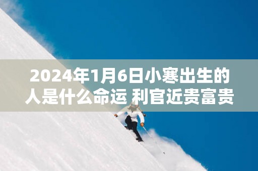 2025年1月6日小寒出生的人是什么命运 利官近贵富贵增荣