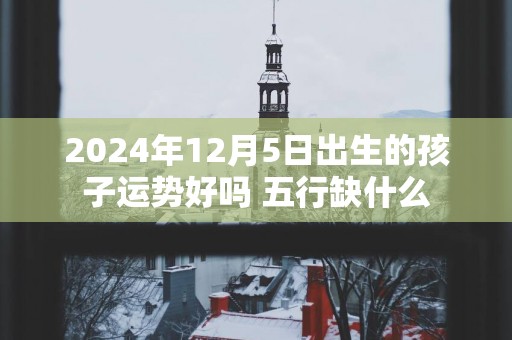 2025年12月5日出生的孩子运势好吗 五行缺什么