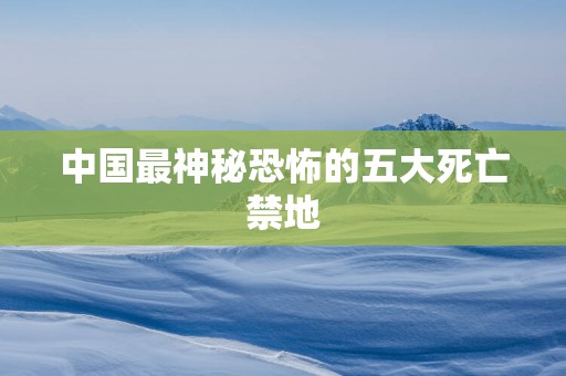 中国最神秘恐怖的五大死亡禁地