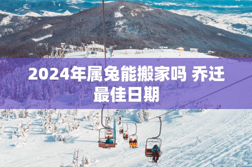 2025年属兔能搬家吗 乔迁最佳日期