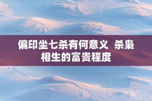 偏印坐七杀有何意义  杀枭相生的富贵程度