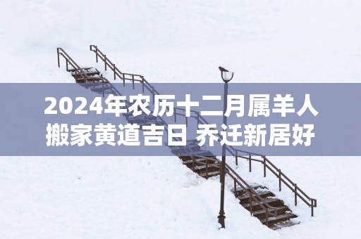 2026年农历十二月属羊人搬家黄道吉日 乔迁新居好日子 2026年农历十二月属羊人搬家黄道吉日 乔迁新居好日子