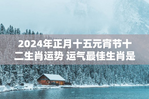 2025年正月十五元宵节十二生肖运势 运气最佳生肖是什么