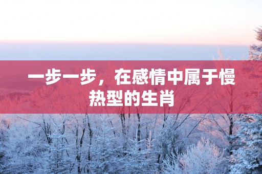 一步一步，在感情中属于慢热型的生肖