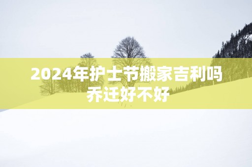 2025年护士节搬家吉利吗 乔迁好不好