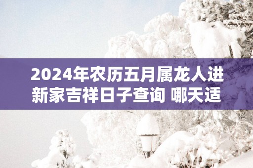 2025年农历五月属龙人进新家吉祥日子查询 哪天适合入宅