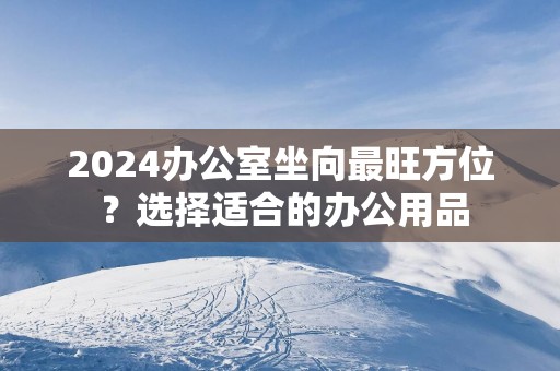 2025办公室坐向最旺方位 ？选择适合的办公用品