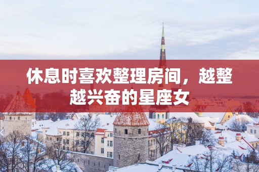 休息时喜欢整理房间，越整越兴奋的星座女