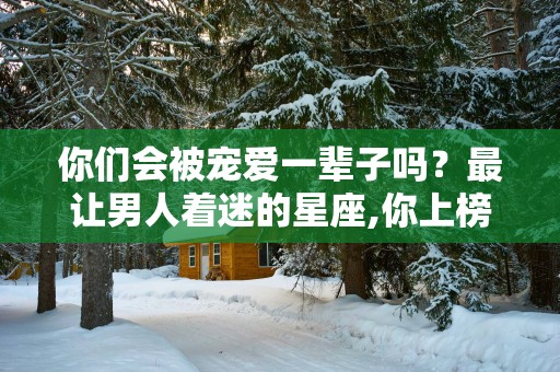 你们会被宠爱一辈子吗？最让男人着迷的星座,你上榜了吗？