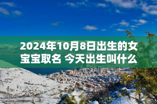 2025年10月8日出生的女宝宝取名 今天出生叫什么名字好