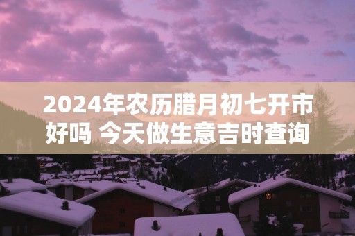 2025年农历腊月初七开市好吗 今天做生意吉时查询