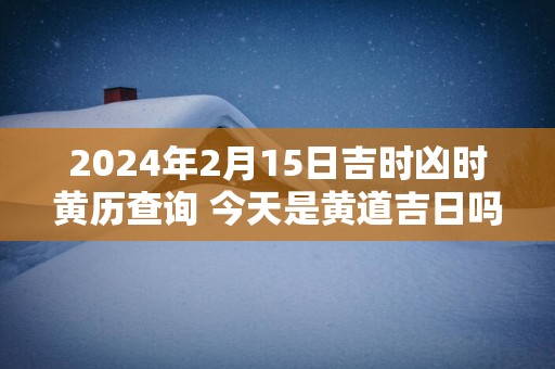 2025年2月15日吉时凶时黄历查询 今天是黄道吉日吗