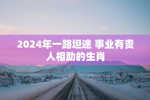 2025年一路坦途 事业有贵人相助的生肖