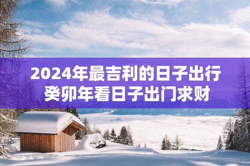 2025年最吉利的日子出行 癸卯年看日子出门求财