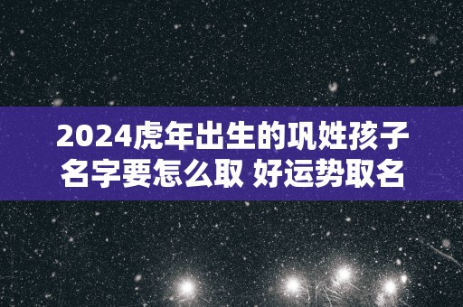 2025蛇年出生的巩姓孩子名字要怎么取 好运势取名