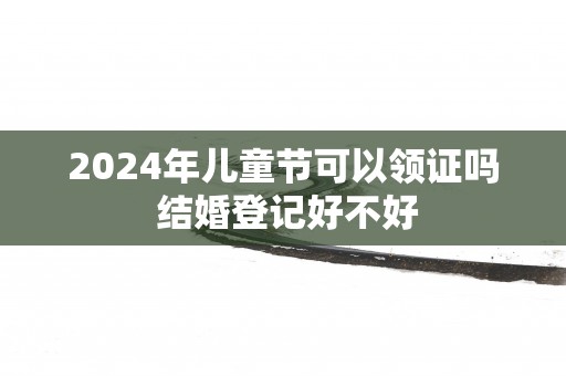 2025年儿童节可以领证吗 结婚登记好不好