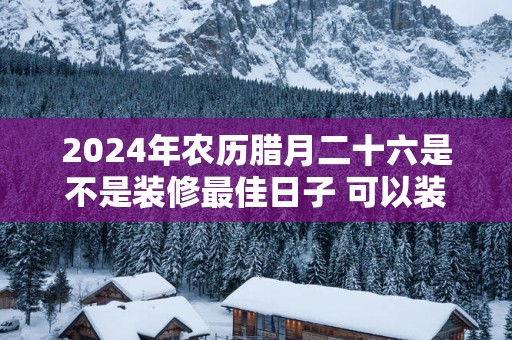 2025年农历腊月二十六是不是装修最佳日子 可以装修吗