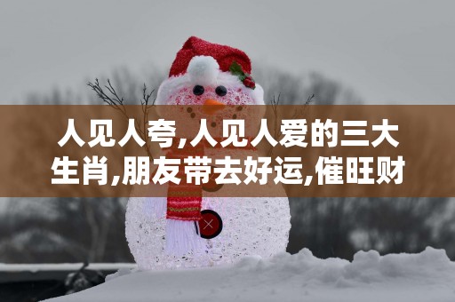 人见人夸,人见人爱的三大生肖,朋友带去好运,催旺财运!