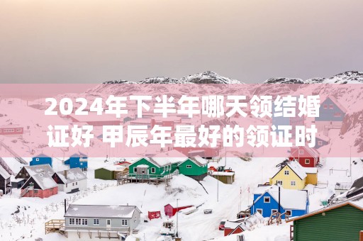 2025年下半年哪天领结婚证好 甲辰年最好的领证时间