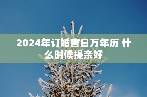 2024年订婚吉日万年历 什么时候提亲好