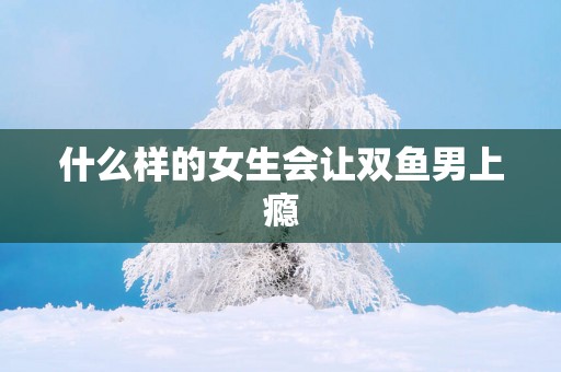 什么样的女生会让双鱼男上瘾