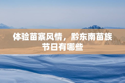 体验苗寨风情，黔东南苗族节日有哪些
