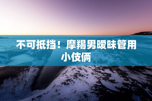 不可抵挡！摩羯男暧昧管用小伎俩