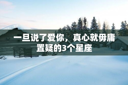 一旦说了爱你，真心就毋庸置疑的3个星座