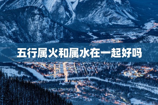 五行属火和属水在一起好吗