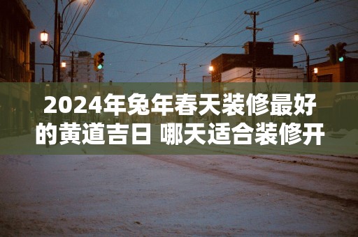 2025年蛇年春天装修最好的黄道吉日 哪天适合装修开工