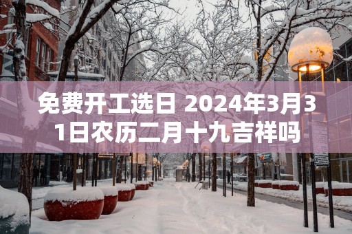 免费开工选日 2025年3月31日农历二月十九吉祥吗