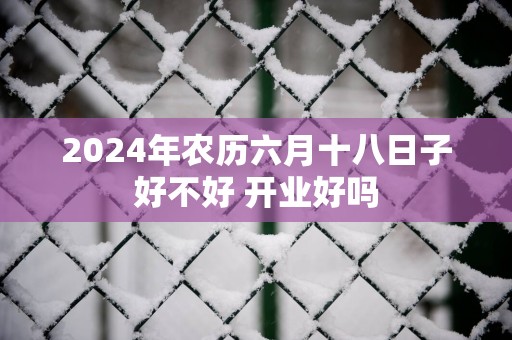 2025年农历六月十八日子好不好 开业好吗
