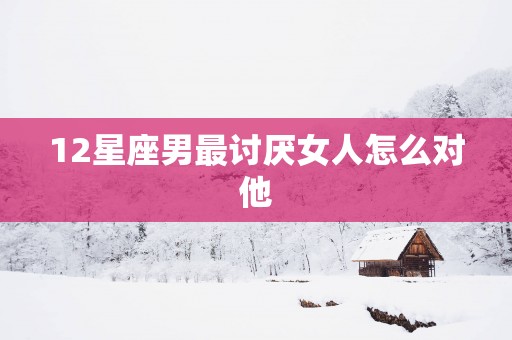 12星座男最讨厌女人怎么对他