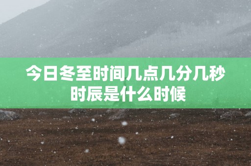 今日冬至时间几点几分几秒 时辰是什么时候