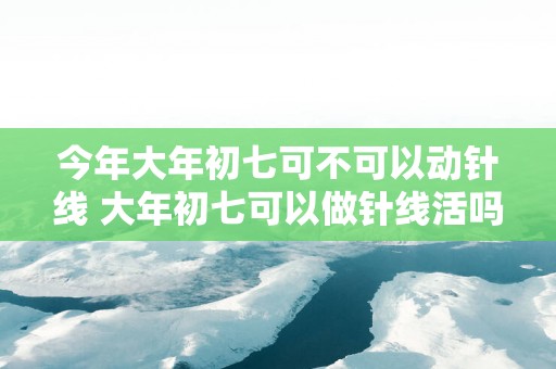 今年大年初七可不可以动针线 大年初七可以做针线活吗