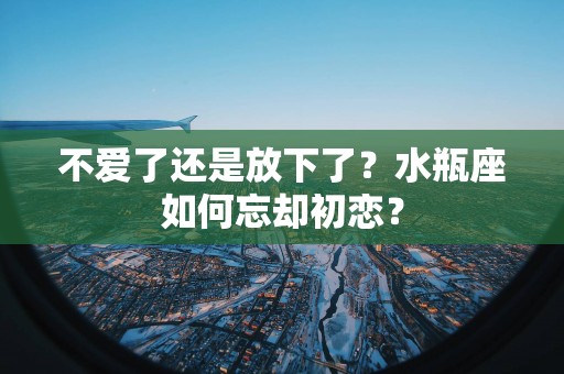不爱了还是放下了？水瓶座如何忘却初恋？