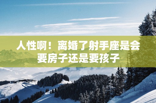 人性啊！离婚了射手座是会要房子还是要孩子