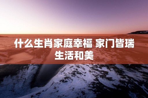 什么生肖家庭幸福 家门皆瑞生活和美